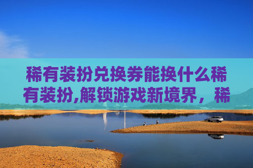 稀有装扮兑换券能换什么稀有装扮,解锁游戏新境界,稀有装备兑换券的奥秘 稀有装扮兑换券能换什么稀有装扮,解锁游戏新境界,稀有装备兑换券的奥秘