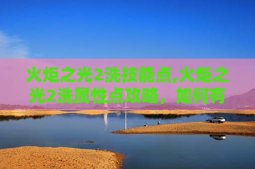 火炬之光2洗技能点,火炬之光2洗属性点攻略，如何有效提升角色能力