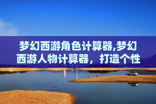 梦幻西游角色计算器,梦幻西游人物计算器，打造个性化角色的秘诀