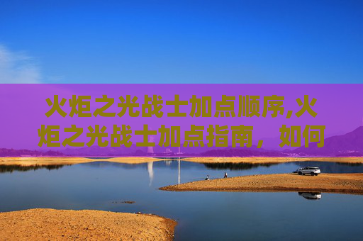 火炬之光战士加点顺序,火炬之光战士加点指南，如何最大化你的战斗力