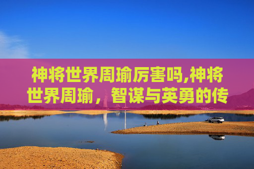 神将世界周瑜厉害吗,神将世界周瑜，智谋与英勇的传奇