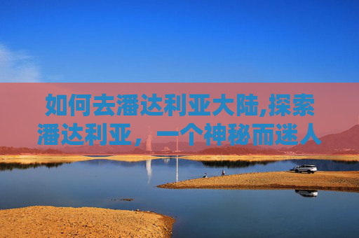 如何去潘达利亚大陆,探索潘达利亚,一个神秘而迷人的旅行目的地 如何去潘达利亚大陆,探索潘达利亚,一个神秘而迷人的旅行目的地