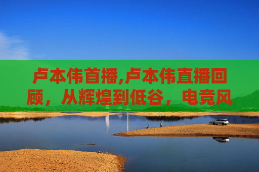 卢本伟首播,卢本伟直播回顾,从辉煌到低谷,电竞风云人物的沉浮之路 卢本伟首播,卢本伟直播回顾,从辉煌到低谷,电竞风云人物的沉浮之路