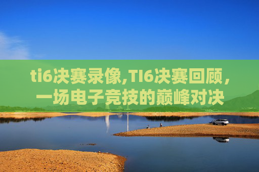 ti6决赛录像,TI6决赛回顾，一场电子竞技的巅峰对决