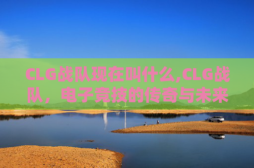 CLG战队现在叫什么,CLG战队,电子竞技的传奇与未来 CLG战队现在叫什么,CLG战队,电子竞技的传奇与未来