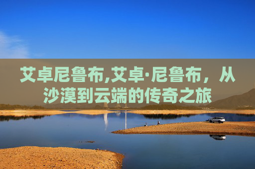 艾卓尼鲁布,艾卓·尼鲁布,从沙漠到云端的传奇之旅 艾卓尼鲁布,艾卓·尼鲁布,从沙漠到云端的传奇之旅