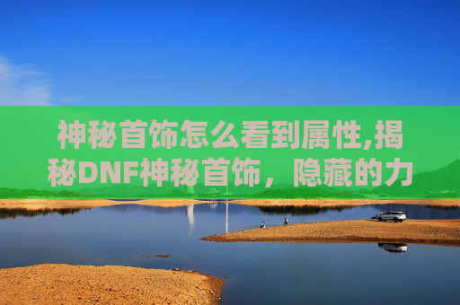 神秘首饰怎么看到属性,揭秘DNF神秘首饰，隐藏的力量与传说