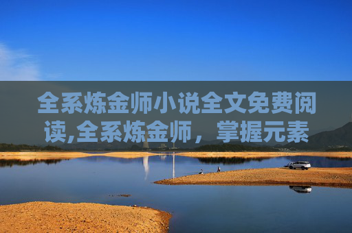 全系炼金师小说全文免费阅读,全系炼金师,掌握元素之力的奥秘 全系炼金师小说全文免费阅读,全系炼金师,掌握元素之力的奥秘