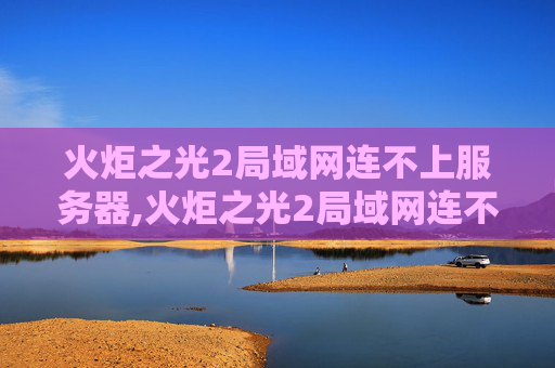 火炬之光2局域网连不上服务器,火炬之光2局域网连不上的解决策略