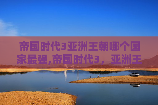 帝国时代3亚洲王朝哪个国家最强,帝国时代3，亚洲王朝——探索古代文明的辉煌与挑战