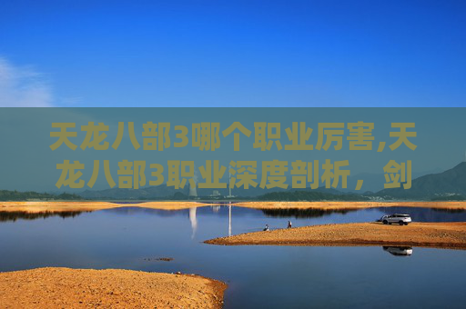 天龙八部3哪个职业厉害,天龙八部3职业深度剖析，剑侠、武当、逍遥与少林，谁才是你的江湖霸主？