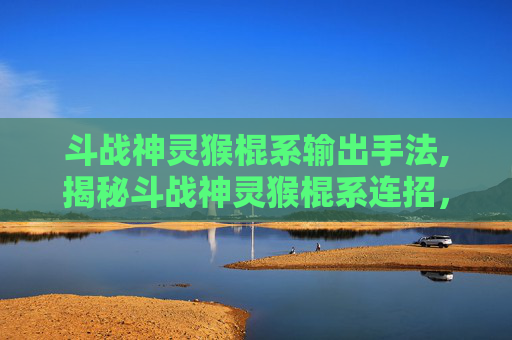 斗战神灵猴棍系输出手法,揭秘斗战神灵猴棍系连招，技巧与实战应用