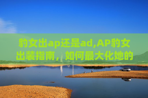 豹女出ap还是ad,AP豹女出装指南,如何最大化她的潜力 豹女出ap还是ad,AP豹女出装指南,如何最大化她的潜力