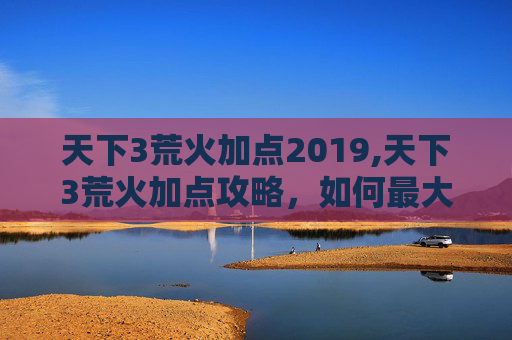 天下3荒火加点2019,天下3荒火加点攻略，如何最大化你的输出与生存能力