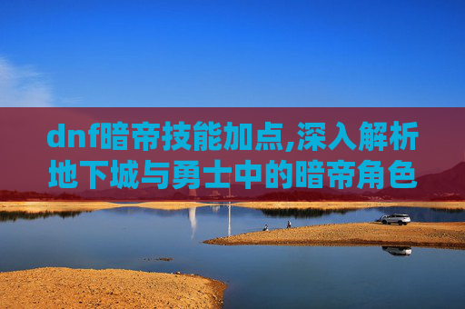 dnf暗帝技能加点,深入解析地下城与勇士中的暗帝角色——技能深度剖析