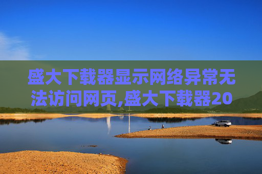 盛大下载器显示网络异常无法访问网页,盛大下载器2010,时代的印记,技术的飞跃 盛大下载器显示网络异常无法访问网页,盛大下载器2010,时代的印记,技术的飞跃