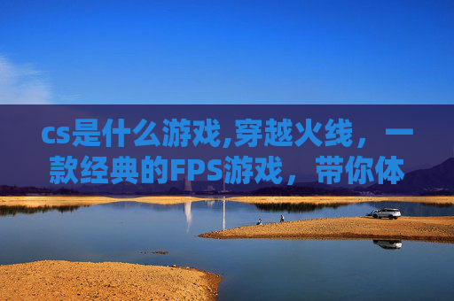 cs是什么游戏,穿越火线,一款经典的FPS游戏,带你体验枪战的快感