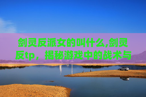 剑灵反派女的叫什么,剑灵反tp，揭秘游戏中的战术与策略