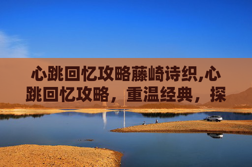 心跳回忆攻略藤崎诗织,心跳回忆攻略，重温经典，探索游戏世界的无限可能