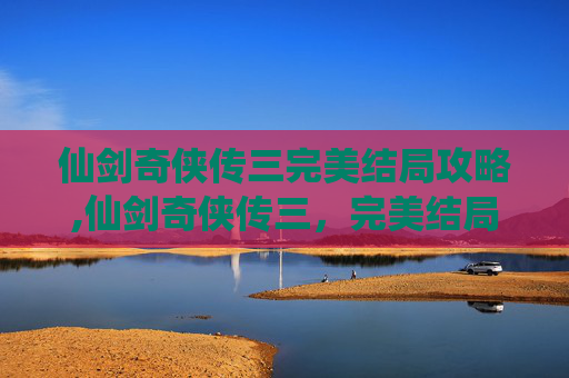仙剑奇侠传三完美结局攻略,仙剑奇侠传三，完美结局的探索与启示