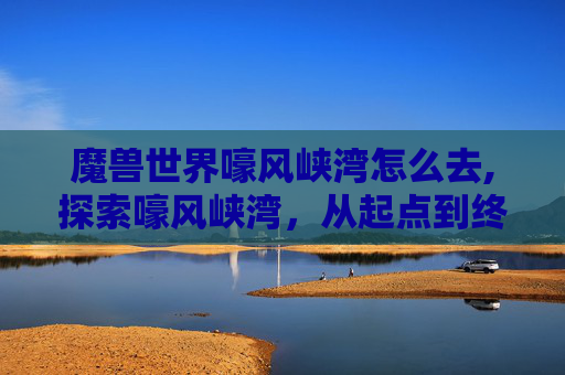 魔兽世界嚎风峡湾怎么去,探索嚎风峡湾，从起点到终点的完美旅行指南