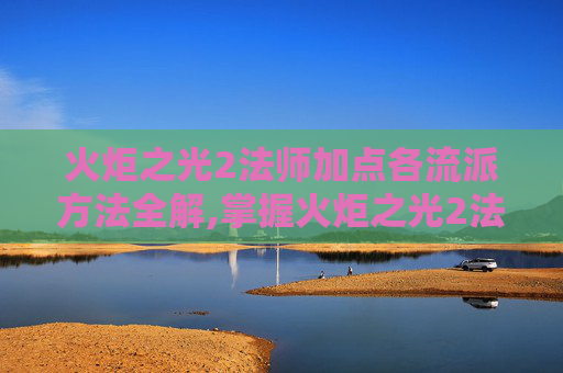 火炬之光2法师加点各流派方法全解,掌握火炬之光2法师的精髓，策略与技巧