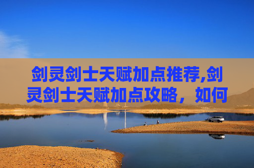 剑灵剑士天赋加点推荐,剑灵剑士天赋加点攻略，如何最大化你的战斗力