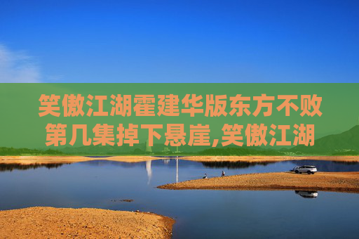 笑傲江湖霍建华版东方不败第几集掉下悬崖,笑傲江湖霍建华版东方不败结局解析