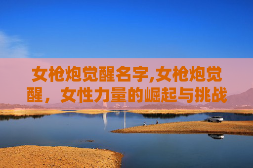 女枪炮觉醒名字,女枪炮觉醒，女性力量的崛起与挑战