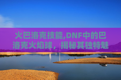 火巴洛克技能,DNF中的巴洛克火焰球,揭秘其独特魅力与战斗策略 火巴洛克技能,DNF中的巴洛克火焰球,揭秘其独特魅力与战斗策略