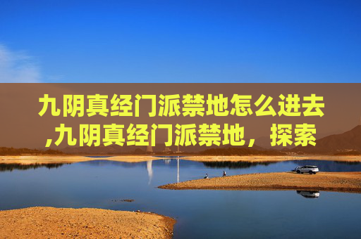 九阴真经门派禁地怎么进去,九阴真经门派禁地，探索武侠世界中的隐秘之地