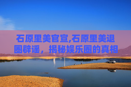 石原里美官宣,石原里美退圈辟谣,揭秘娱乐圈的真相与挑战