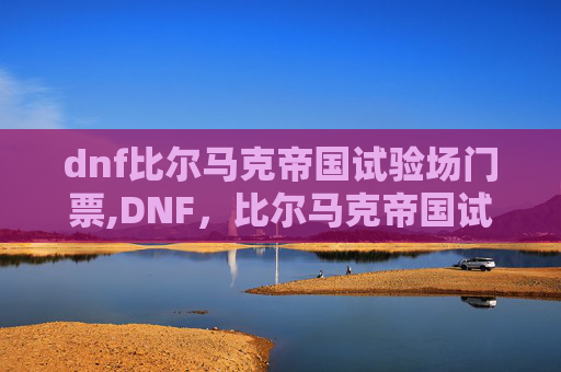 dnf比尔马克帝国试验场门票,DNF，比尔马克帝国试验场的奥秘与挑战