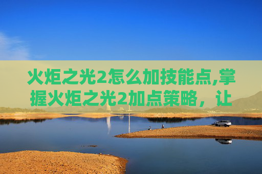 火炬之光2怎么加技能点,掌握火炬之光2加点策略,让你的角色更加强大 火炬之光2怎么加技能点,掌握火炬之光2加点策略,让你的角色更加强大