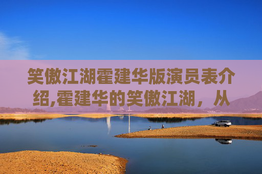 笑傲江湖霍建华版演员表介绍,霍建华的笑傲江湖，从银幕到现实，演绎不一样的英雄传奇