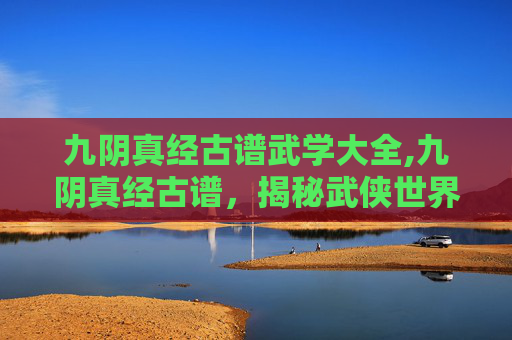 九阴真经古谱武学大全,九阴真经古谱，揭秘武侠世界的经典秘籍