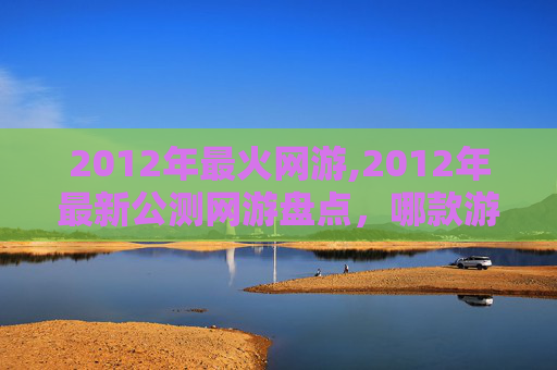 2012年最火网游,2012年最新公测网游盘点,哪款游戏让你心动? 2012年最火网游,2012年最新公测网游盘点,哪款游戏让你心动?