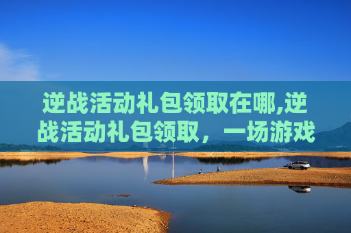 逆战活动礼包领取在哪,逆战活动礼包领取，一场游戏内的冒险之旅