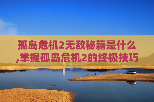 孤岛危机2无敌秘籍是什么,掌握孤岛危机2的终极技巧，无敌秘籍