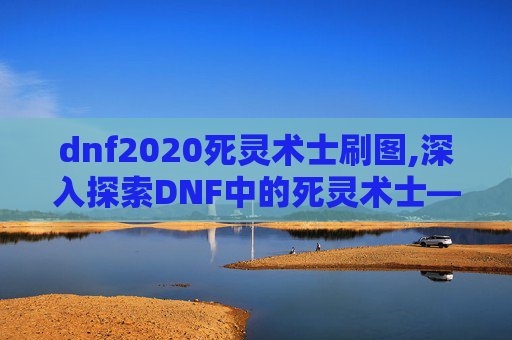 dnf2020死灵术士刷图,深入探索DNF中的死灵术士——刷图技巧与策略