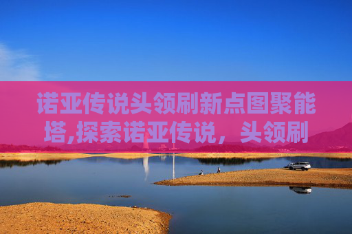 诺亚传说头领刷新点图聚能塔,探索诺亚传说,头领刷新点的奥秘 诺亚传说头领刷新点图聚能塔,探索诺亚传说,头领刷新点的奥秘