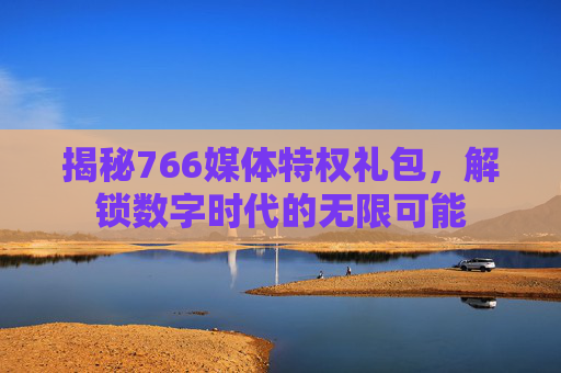 揭秘766媒体特权礼包,解锁数字时代的无限可能 揭秘766媒体特权礼包,解锁数字时代的无限可能
