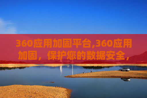 360应用加固平台,360应用加固，保护您的数据安全，确保应用的稳定运行