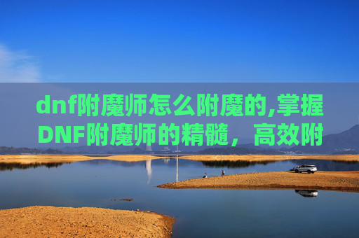 dnf附魔师怎么附魔的,掌握DNF附魔师的精髓，高效附魔技巧全解析