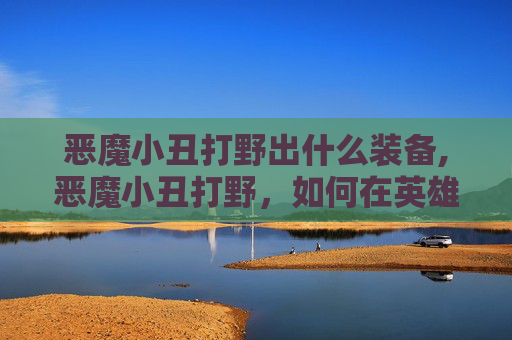 恶魔小丑打野出什么装备,恶魔小丑打野，如何在英雄联盟中以独特风格主宰野区
