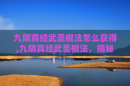 九阴真经武圣棍法怎么获得,九阴真经武圣棍法，揭秘金庸笔下的绝世武功
