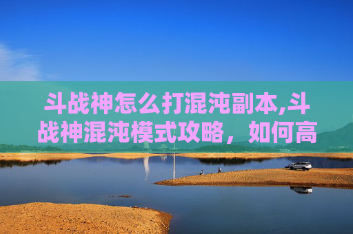 斗战神怎么打混沌副本,斗战神混沌模式攻略，如何高效应对混沌挑战
