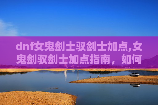 dnf女鬼剑士驭剑士加点,女鬼剑驭剑士加点指南，如何最大化你的战斗力