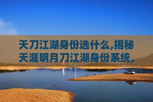 天刀江湖身份选什么,揭秘天涯明月刀江湖身份系统，角色定位与成长之路
