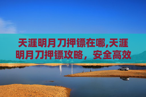 天涯明月刀押镖在哪,天涯明月刀押镖攻略，安全高效，让你的镖车畅通无阻